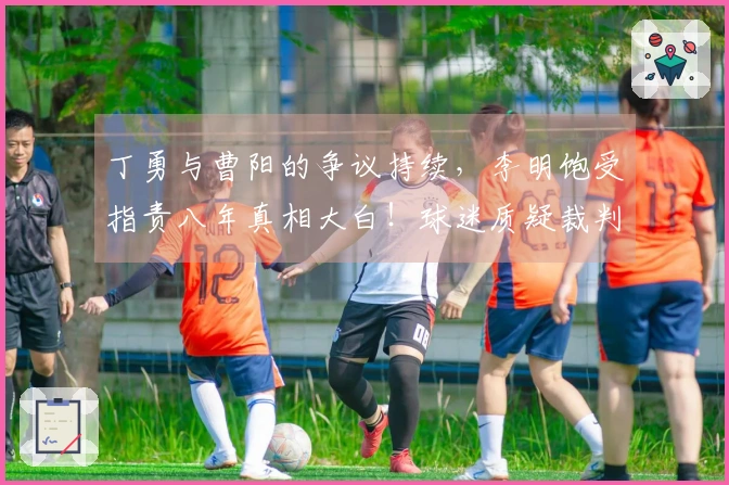 丁勇与曹阳的争议持续,李明饱受指责八年真相大白!球迷质疑裁判为何只有一位?