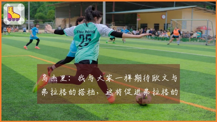 乌杰里：我与大家一样期待欧文与弗拉格的搭档，这将促进弗拉格的发展