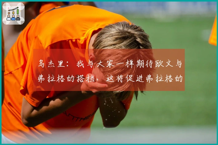 乌杰里:我与大家一样期待欧文与弗拉格的搭档,这将促进弗拉格的发展